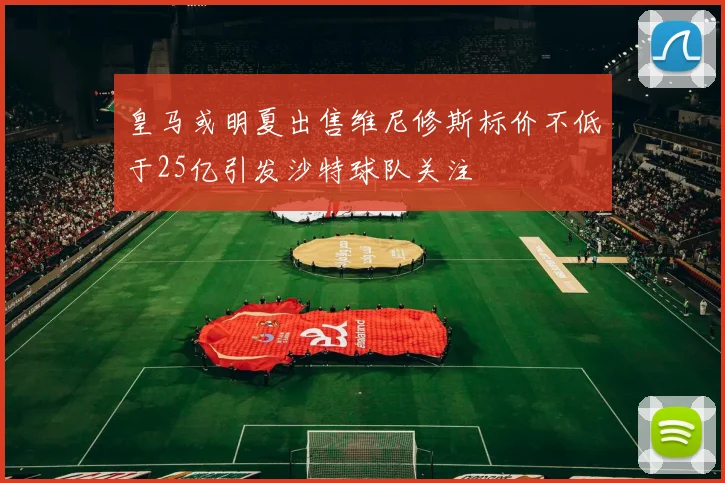 皇马或明夏出售维尼修斯标价不低于25亿引发沙特球队关注