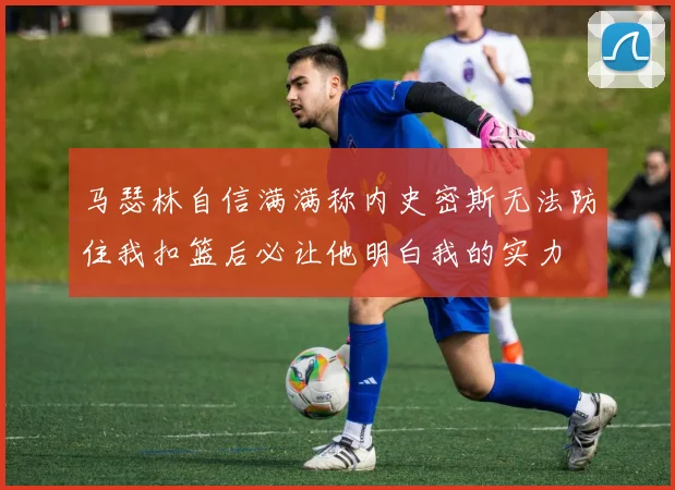 马瑟林自信满满称内史密斯无法防住我扣篮后必让他明白我的实力