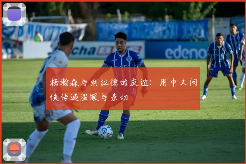杨瀚森与利拉德的友谊:用中文问候传递温暖与亲切