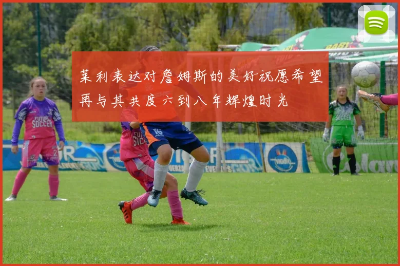莱利表达对詹姆斯的美好祝愿希望再与其共度六到八年辉煌时光