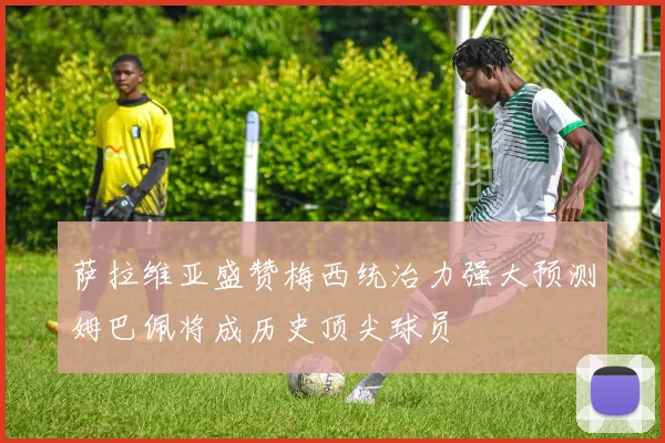 萨拉维亚盛赞梅西统治力强大预测姆巴佩将成历史顶尖球员