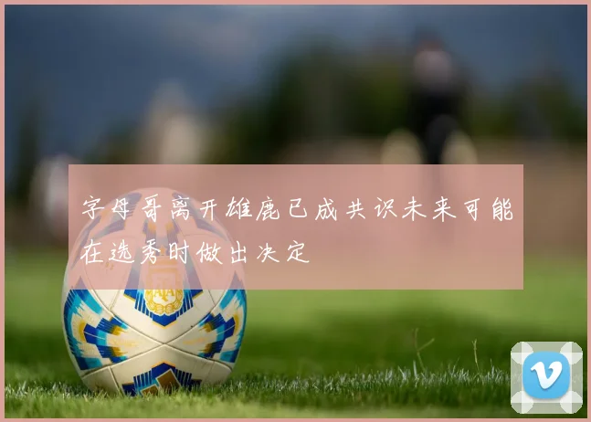 字母哥离开雄鹿已成共识未来可能在选秀时做出决定