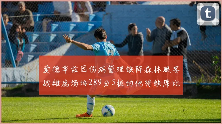 爱德华兹因伤病管理缺阵森林狼客战雄鹿场均289分5板的他将缺席比赛