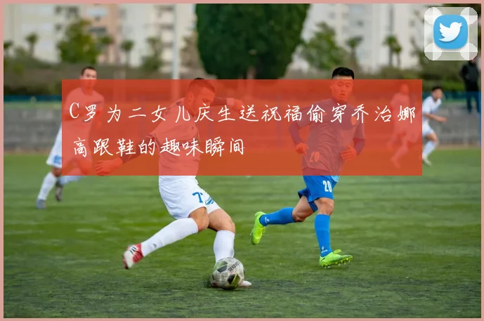 C罗为二女儿庆生送祝福偷穿乔治娜高跟鞋的趣味瞬间
