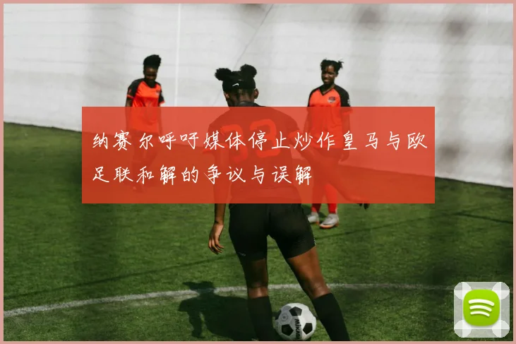 纳赛尔呼吁媒体停止炒作皇马与欧足联和解的争议与误解