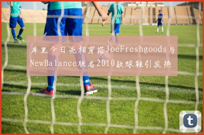 库里今日亮相穿搭JoeFreshgoods与NewBalance联名2010款球鞋引发热议