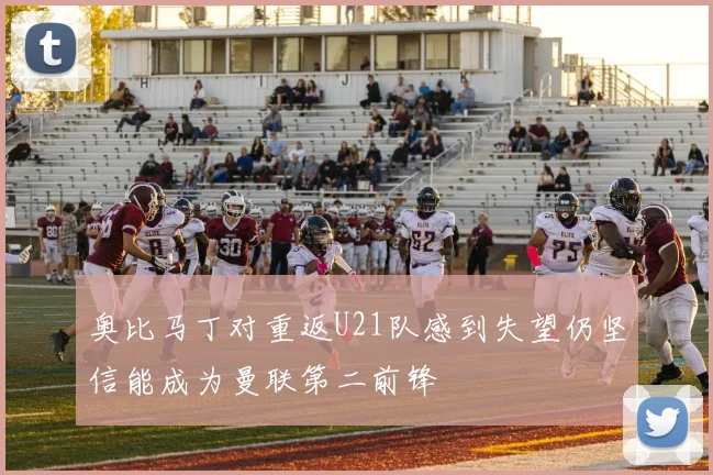 奥比马丁对重返U21队感到失望仍坚信能成为曼联第二前锋