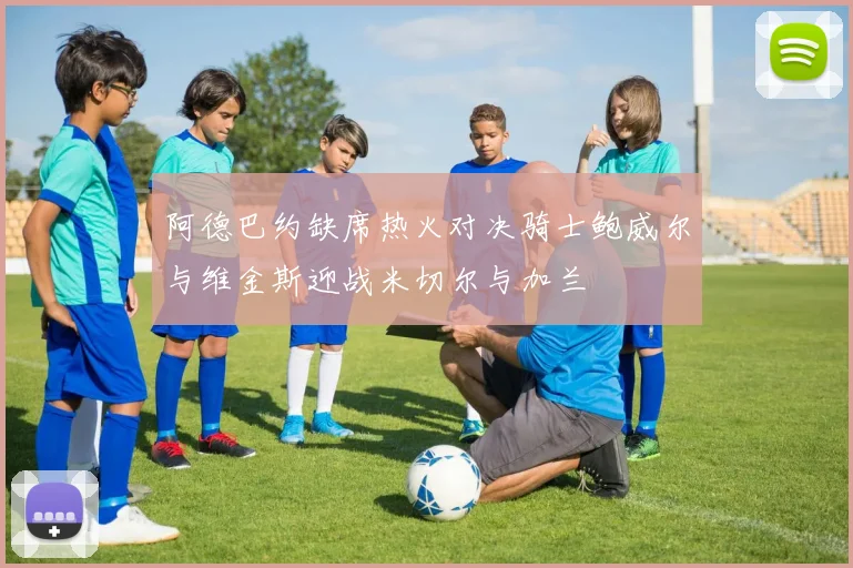 阿德巴约缺席热火对决骑士鲍威尔与维金斯迎战米切尔与加兰