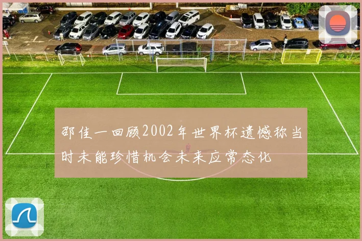 邵佳一回顾2002年世界杯遗憾称当时未能珍惜机会未来应常态化