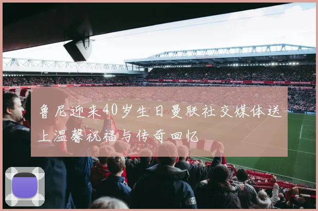 鲁尼迎来40岁生日曼联社交媒体送上温馨祝福与传奇回忆