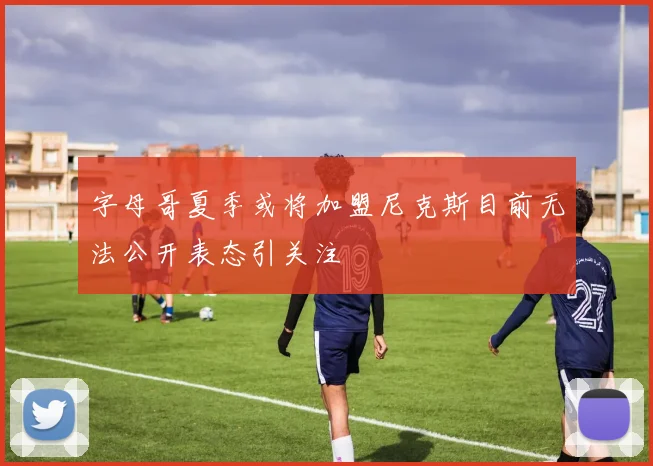 字母哥夏季或将加盟尼克斯目前无法公开表态引关注