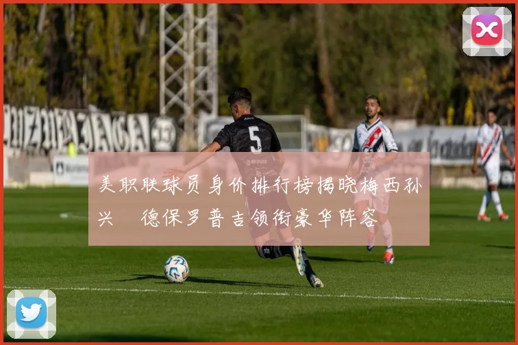 美职联球员身价排行榜揭晓梅西孙兴慜德保罗普吉领衔豪华阵容