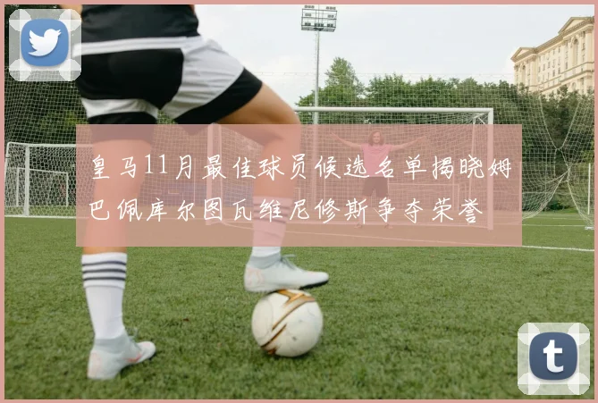 皇马11月最佳球员候选名单揭晓姆巴佩库尔图瓦维尼修斯争夺荣誉