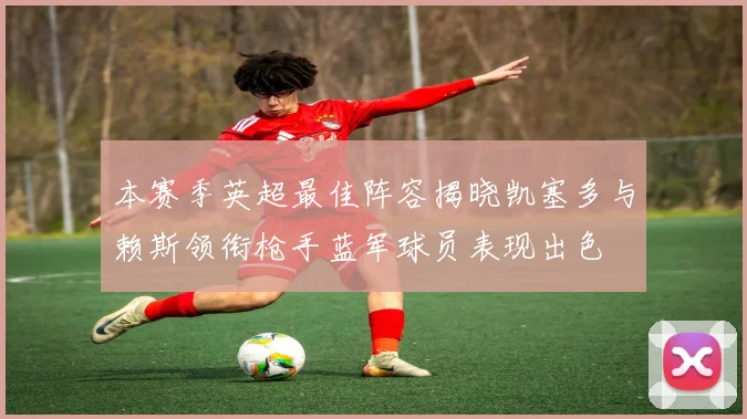 本赛季英超最佳阵容揭晓凯塞多与赖斯领衔枪手蓝军球员表现出色