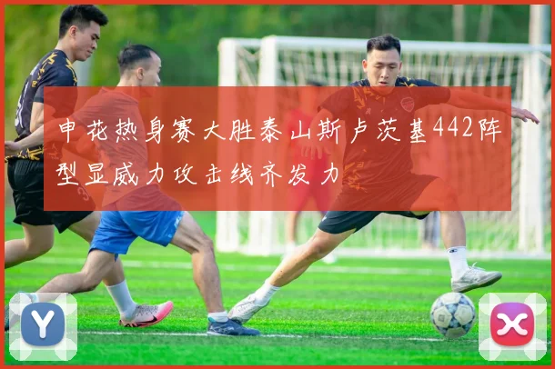 申花热身赛大胜泰山斯卢茨基442阵型显威力攻击线齐发力