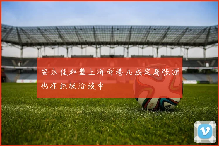 安永佳加盟上海海港几成定局张源也在积极洽谈中