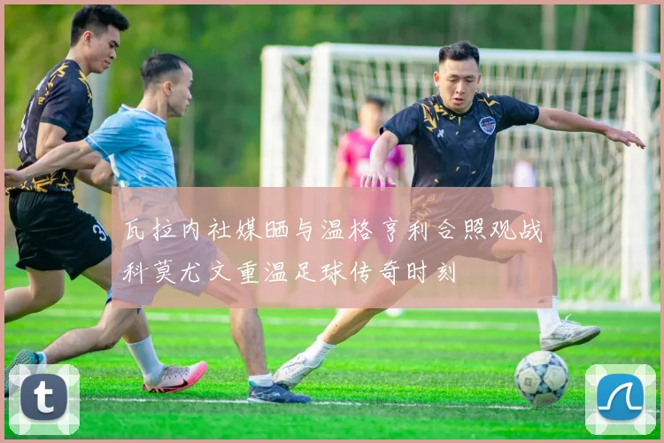 瓦拉内社媒晒与温格亨利合照观战科莫尤文重温足球传奇时刻