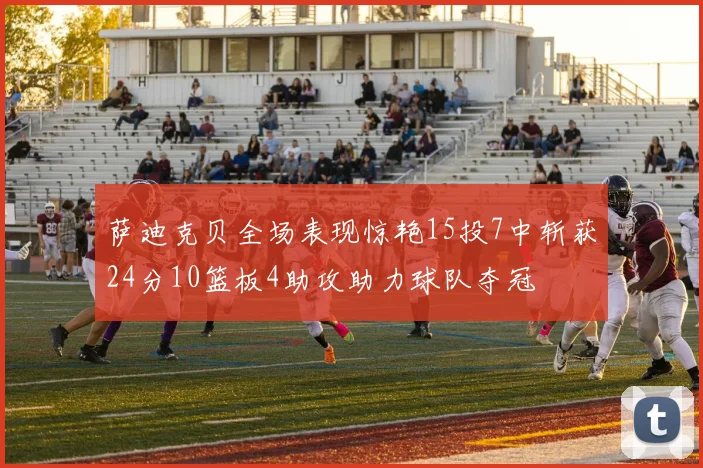 萨迪克贝全场表现惊艳15投7中斩获24分10篮板4助攻助力球队夺冠