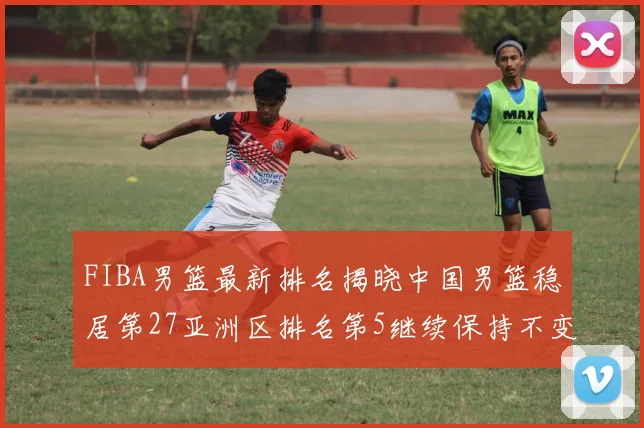 FIBA男篮最新排名揭晓中国男篮稳居第27亚洲区排名第5继续保持不变