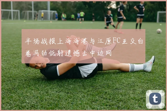 半场战报上海海港与江原FC互交白卷冯劲低射遗憾击中边网