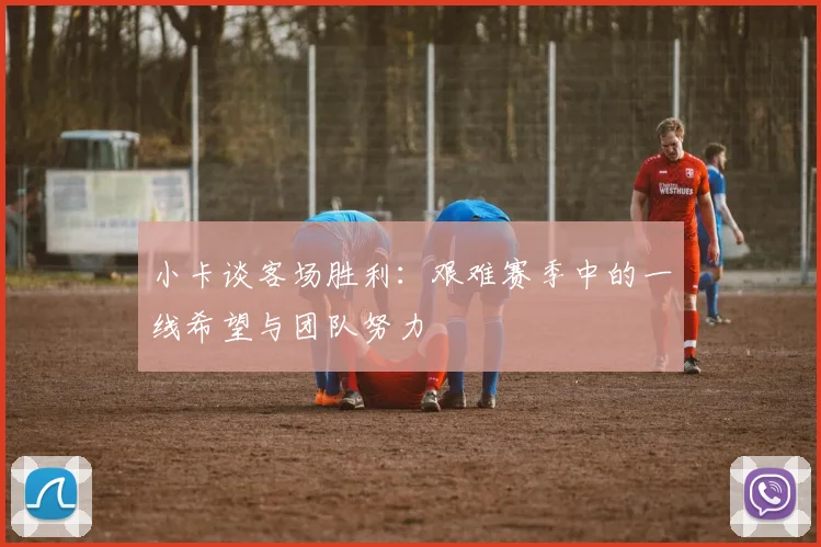 小卡谈客场胜利:艰难赛季中的一线希望与团队努力