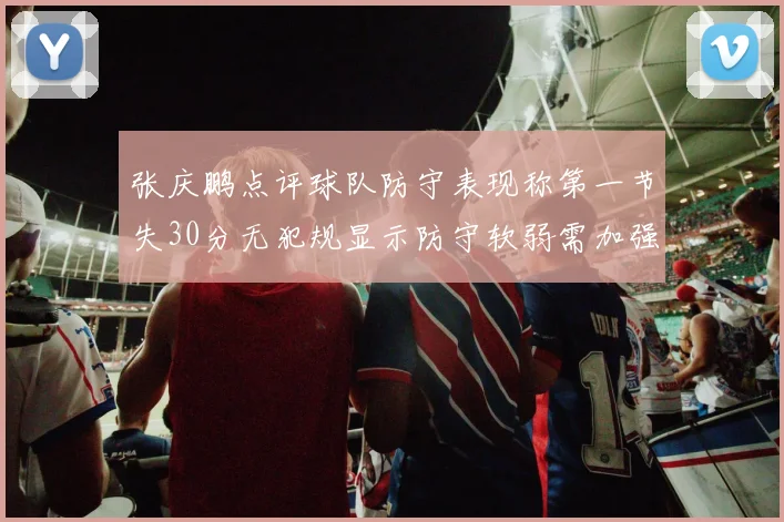 张庆鹏点评球队防守表现称第一节失30分无犯规显示防守软弱需加强